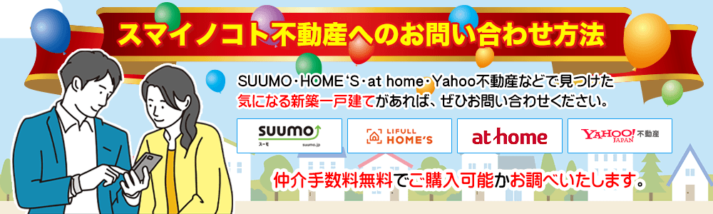スマイノコト不動産へのお問い合わせ方法 SUUMO・HOME‘Ｓ・at home・Yahoo不動産などで見つけた気になる新築一戸建てがあれば、ぜひお問い合わせください。 仲介手数料無料でご購入可能かお調べいたします。