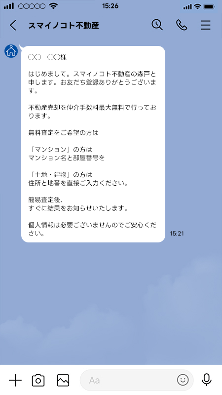 はじめまして。スマイノコト不動産の森戸と申します。お友だち登録ありがとうございます。 不動産売却を仲介手数料最大無料で行っております。 無料査定をご希望の方は「マンション」の方はマンション名と部屋番号を「土地・建物」の方は住所と地番を直接ご入力ください。 簡易査定後、すぐに結果をお知らせいたします。個人情報は必要ございませんのでご安心ください。